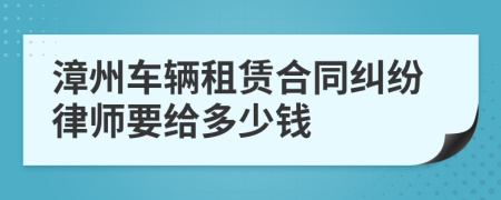 漳州车辆租赁合同纠纷律师要给多少钱