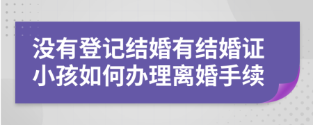 没有登记结婚有结婚证小孩如何办理离婚手续