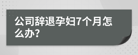 公司辞退孕妇7个月怎么办？