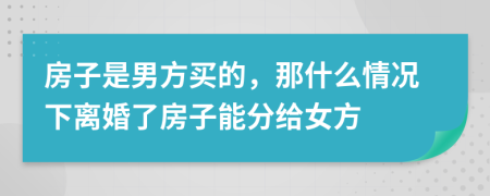 房子是男方买的，那什么情况下离婚了房子能分给女方