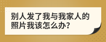 别人发了我与我家人的照片我该怎么办？