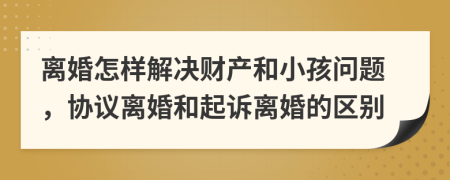 离婚怎样解决财产和小孩问题，协议离婚和起诉离婚的区别