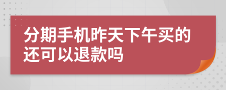 分期手机昨天下午买的还可以退款吗