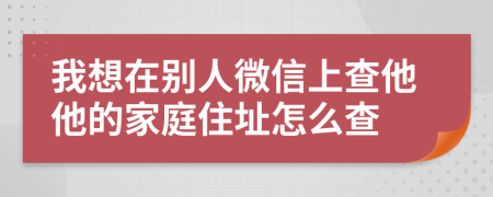 我想在别人微信上查他他的家庭住址怎么查