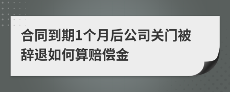 合同到期1个月后公司关门被辞退如何算赔偿金