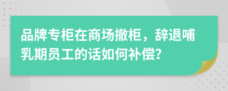 品牌专柜在商场撤柜，辞退哺乳期员工的话如何补偿？