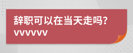 辞职可以在当天走吗？vvvvvv