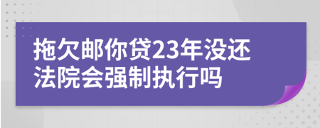 拖欠邮你贷23年没还法院会强制执行吗