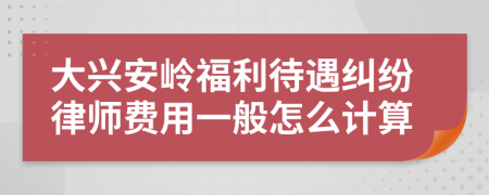 大兴安岭福利待遇纠纷律师费用一般怎么计算