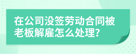 在公司没签劳动合同被老板解雇怎么处理？