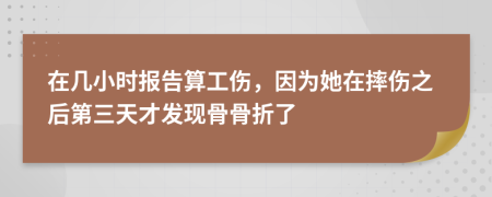 在几小时报告算工伤，因为她在摔伤之后第三天才发现骨骨折了