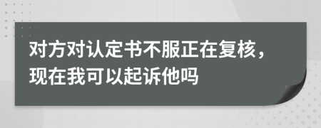 对方对认定书不服正在复核，现在我可以起诉他吗