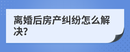 离婚后房产纠纷怎么解决？