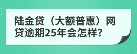 陆金贷（大额普惠）网贷逾期25年会怎样？