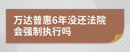 万达普惠6年没还法院会强制执行吗