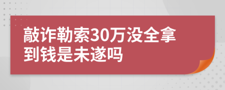 敲诈勒索30万没全拿到钱是未遂吗