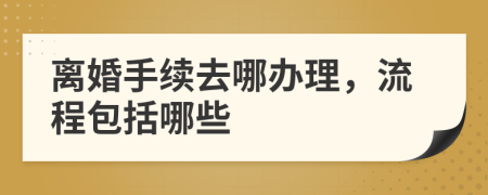 离婚手续去哪办理，流程包括哪些