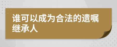 谁可以成为合法的遗嘱继承人