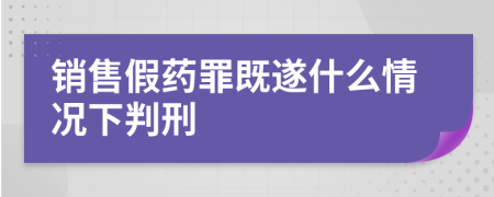 销售假药罪既遂什么情况下判刑