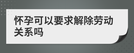 怀孕可以要求解除劳动关系吗