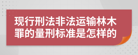 现行刑法非法运输林木罪的量刑标准是怎样的