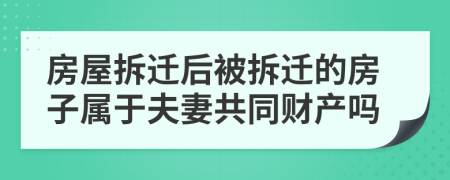 房屋拆迁后被拆迁的房子属于夫妻共同财产吗