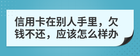 信用卡在别人手里，欠钱不还，应该怎么样办