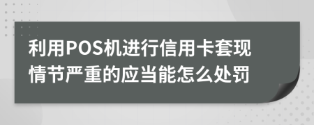 利用POS机进行信用卡套现情节严重的应当能怎么处罚