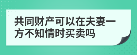 共同财产可以在夫妻一方不知情时买卖吗