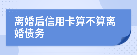 离婚后信用卡算不算离婚债务