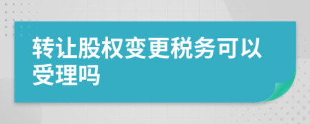 转让股权变更税务可以受理吗