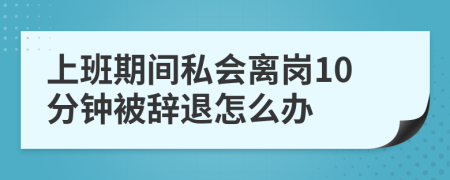 上班期间私会离岗10分钟被辞退怎么办