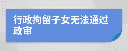 行政拘留子女无法通过政审