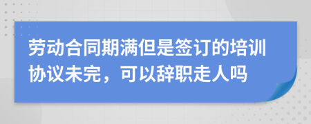 劳动合同期满但是签订的培训协议未完，可以辞职走人吗