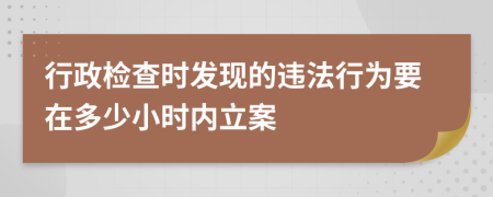 行政检查时发现的违法行为要在多少小时内立案