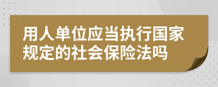 用人单位应当执行国家规定的社会保险法吗