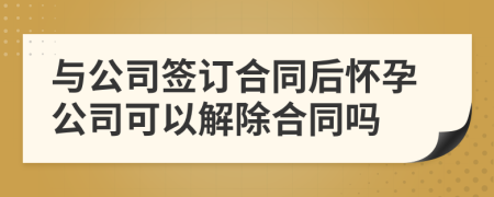 与公司签订合同后怀孕公司可以解除合同吗