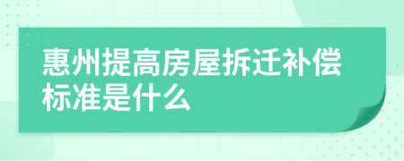 惠州提高房屋拆迁补偿标准是什么