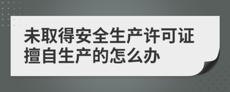 未取得安全生产许可证擅自生产的怎么办