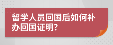 留学人员回国后如何补办回国证明？