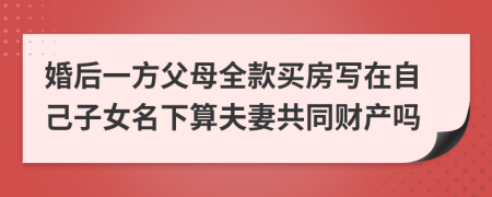 婚后一方父母全款买房写在自己子女名下算夫妻共同财产吗