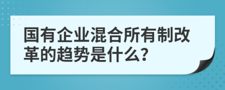 国有企业混合所有制改革的趋势是什么？