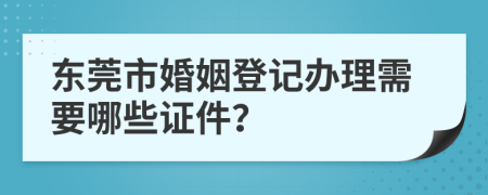 东莞市婚姻登记办理需要哪些证件？