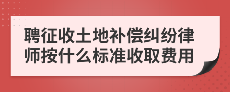 聘征收土地补偿纠纷律师按什么标准收取费用