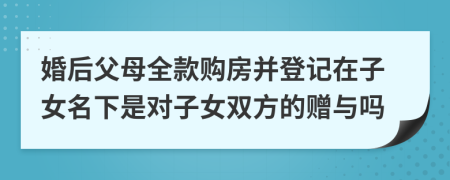 婚后父母全款购房并登记在子女名下是对子女双方的赠与吗