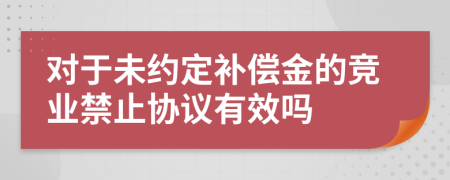 对于未约定补偿金的竞业禁止协议有效吗