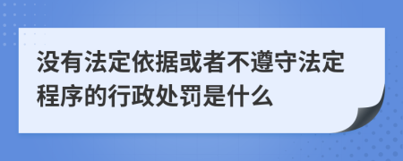 没有法定依据或者不遵守法定程序的行政处罚是什么