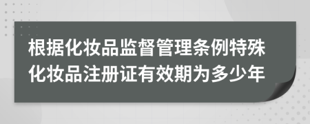 根据化妆品监督管理条例特殊化妆品注册证有效期为多少年