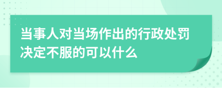 当事人对当场作出的行政处罚决定不服的可以什么