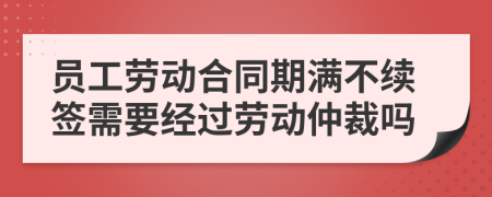 员工劳动合同期满不续签需要经过劳动仲裁吗